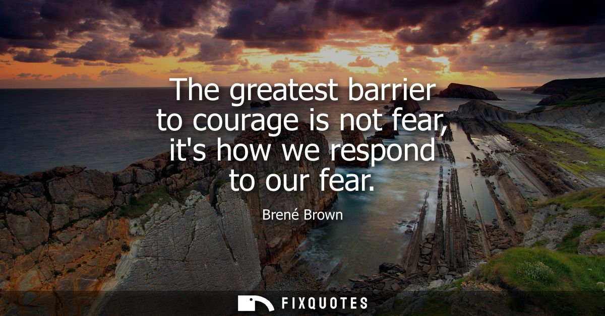 The greatest barrier to courage is not fear, its how we respond to our fear