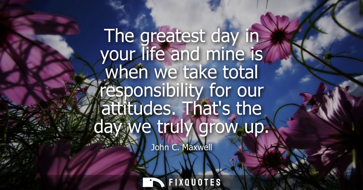 The greatest day in your life and mine is when we take total responsibility for our attitudes. Thats the day we truly gr