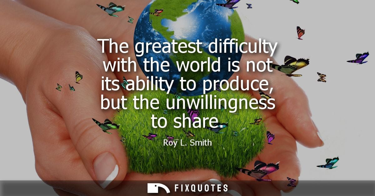 The greatest difficulty with the world is not its ability to produce, but the unwillingness to share