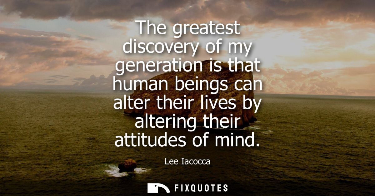 The greatest discovery of my generation is that human beings can alter their lives by altering their attitudes of mind