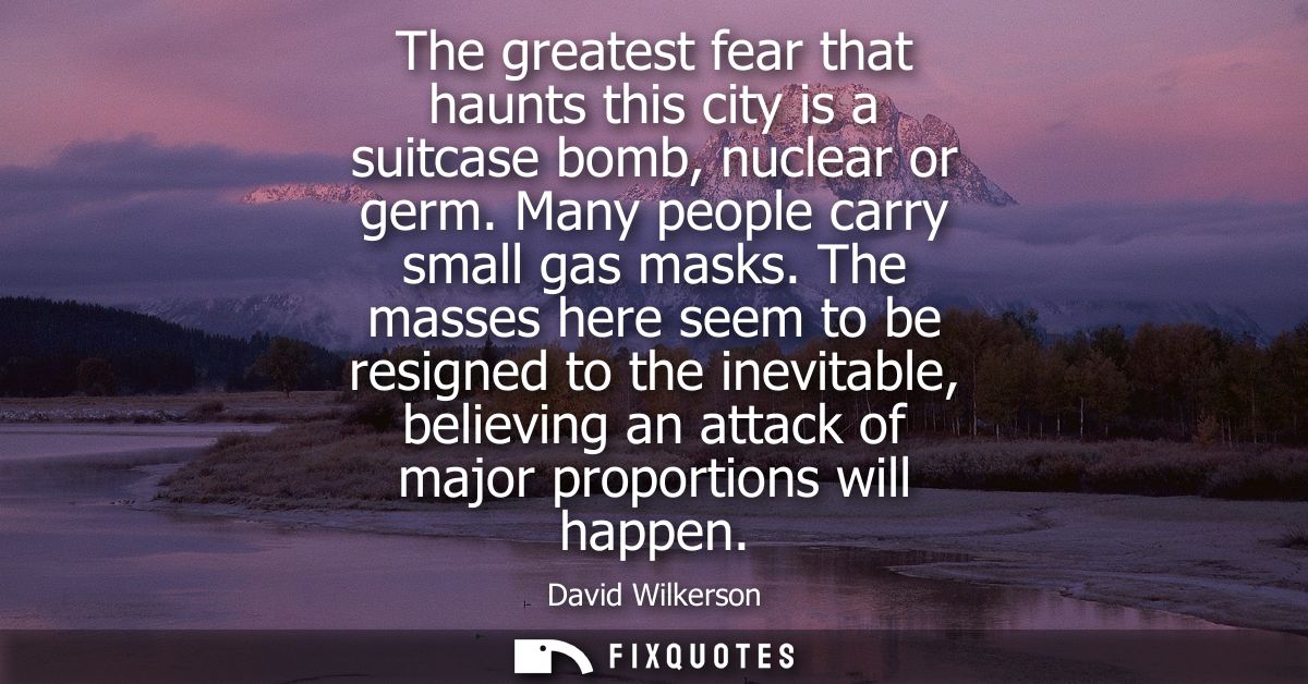 The greatest fear that haunts this city is a suitcase bomb, nuclear or germ. Many people carry small gas masks.