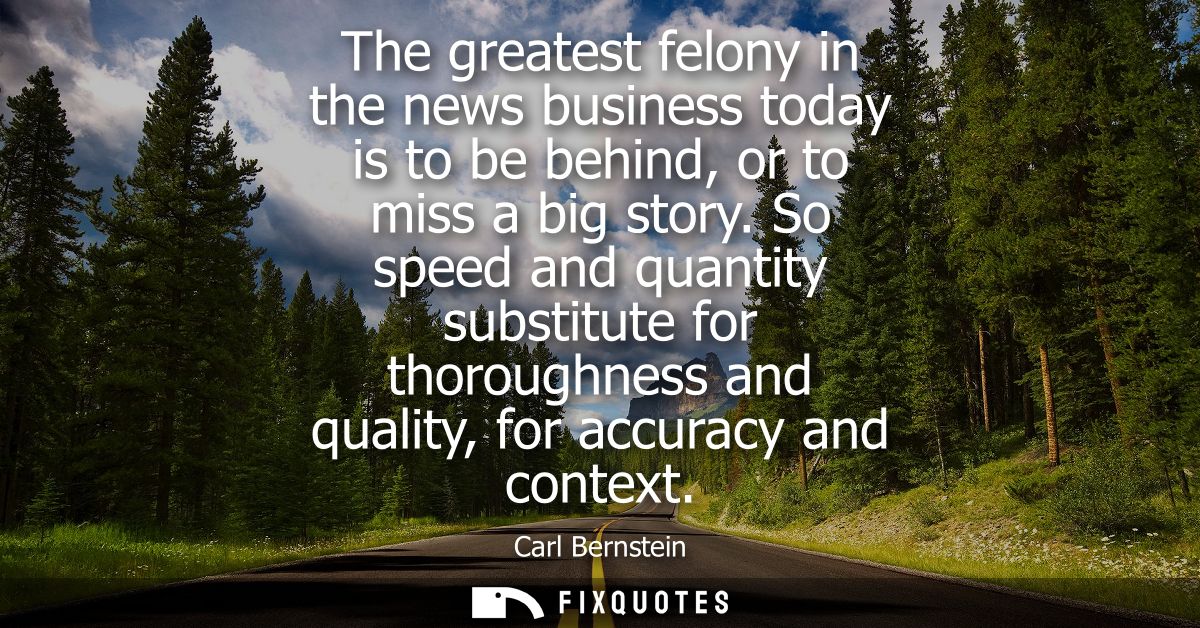 The greatest felony in the news business today is to be behind, or to miss a big story. So speed and quantity substitute