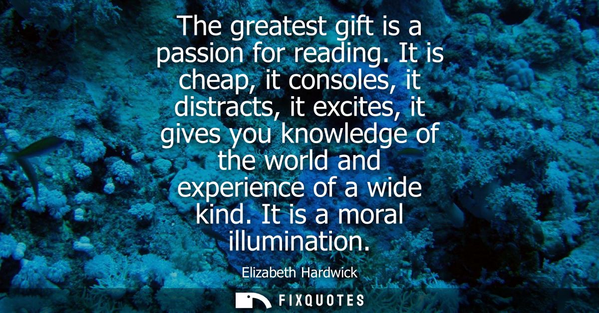 The greatest gift is a passion for reading. It is cheap, it consoles, it distracts, it excites, it gives you knowledge o