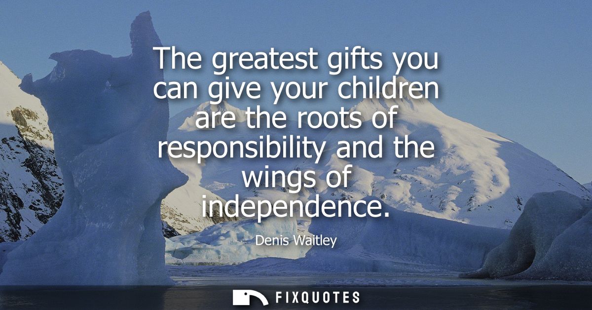 The greatest gifts you can give your children are the roots of responsibility and the wings of independence