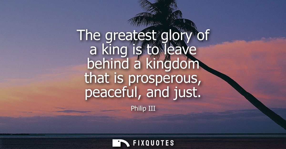 The greatest glory of a king is to leave behind a kingdom that is prosperous, peaceful, and just
