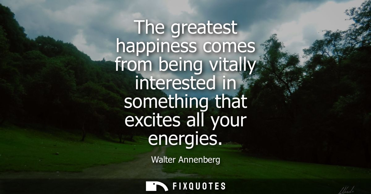The greatest happiness comes from being vitally interested in something that excites all your energies