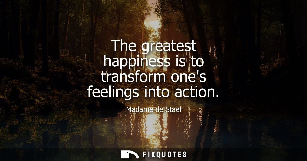 The greatest happiness is to transform ones feelings into action