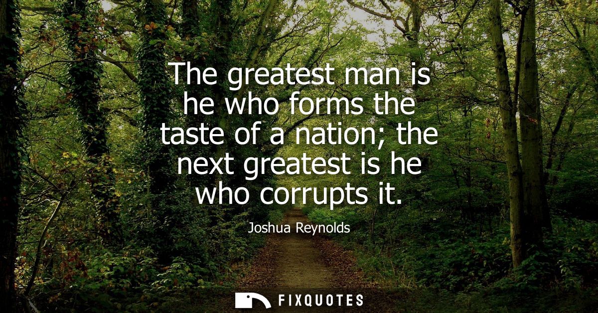 The greatest man is he who forms the taste of a nation the next greatest is he who corrupts it