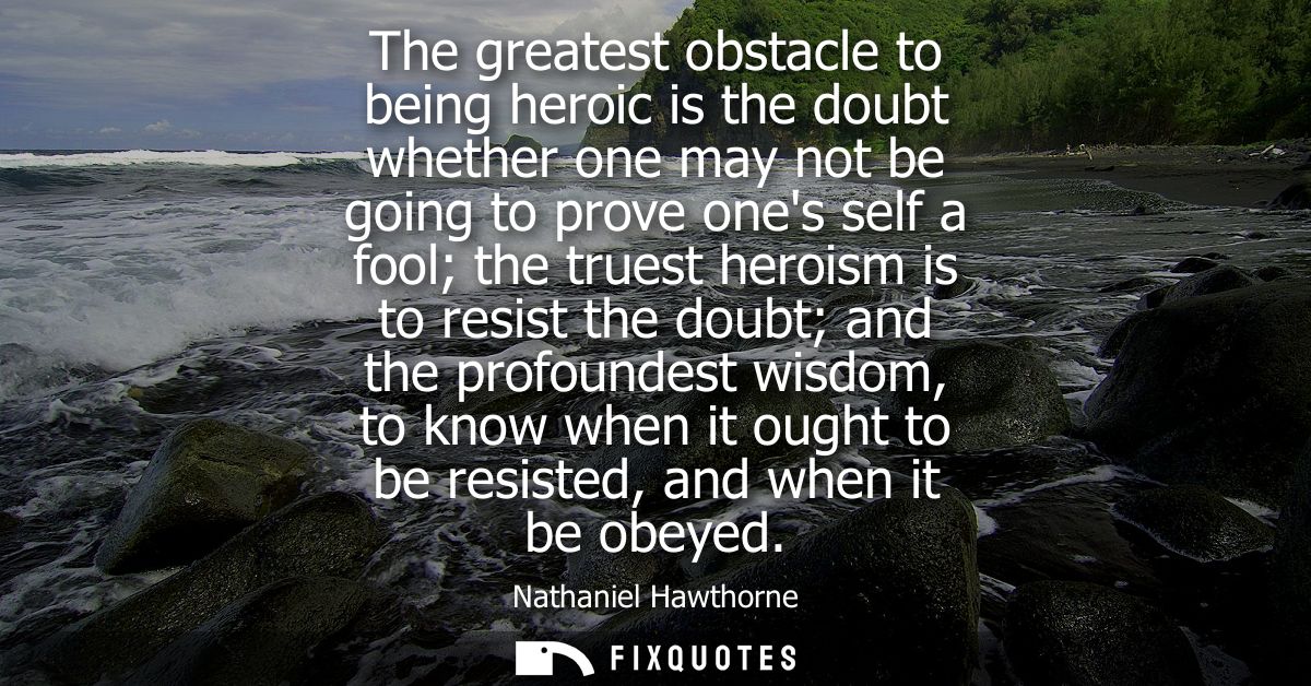 The greatest obstacle to being heroic is the doubt whether one may not be going to prove ones self a fool the truest her