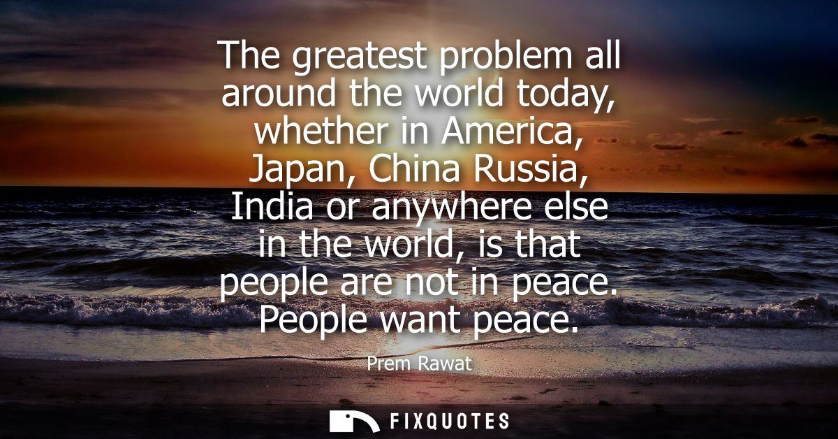The greatest problem all around the world today, whether in America, Japan, China Russia, India or anywhere else in the 