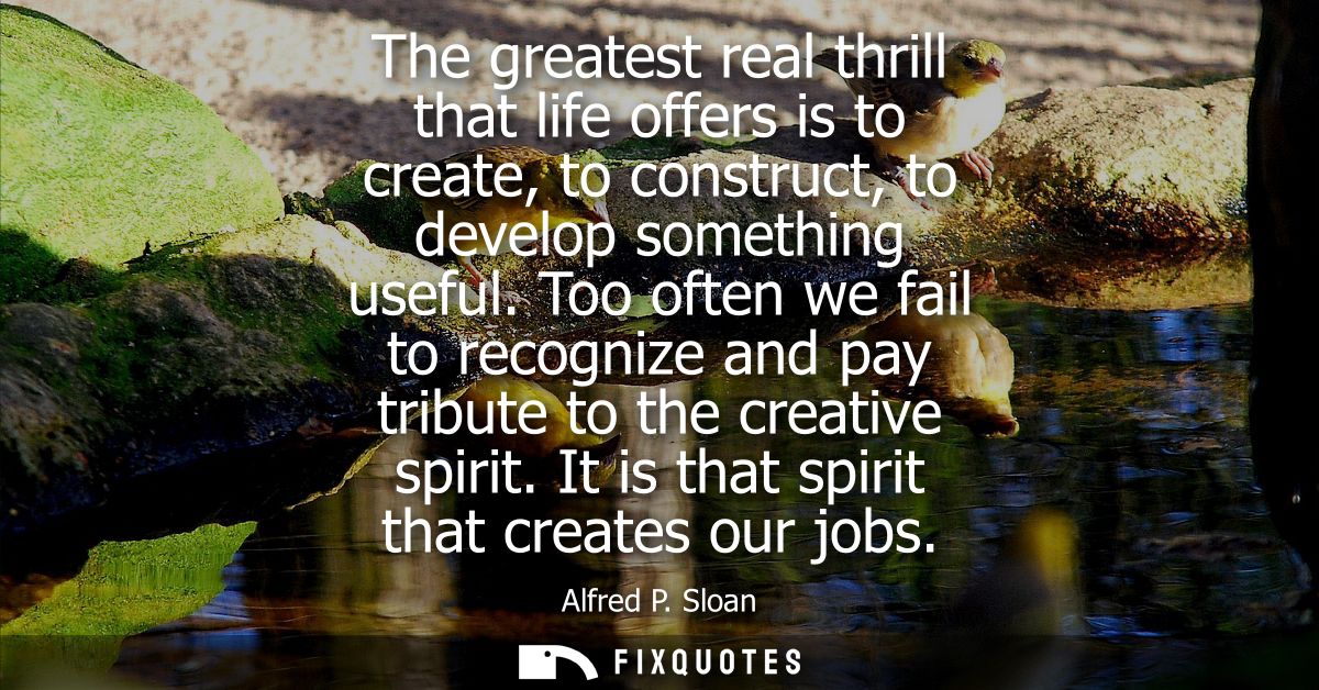 The greatest real thrill that life offers is to create, to construct, to develop something useful. Too often we fail to 