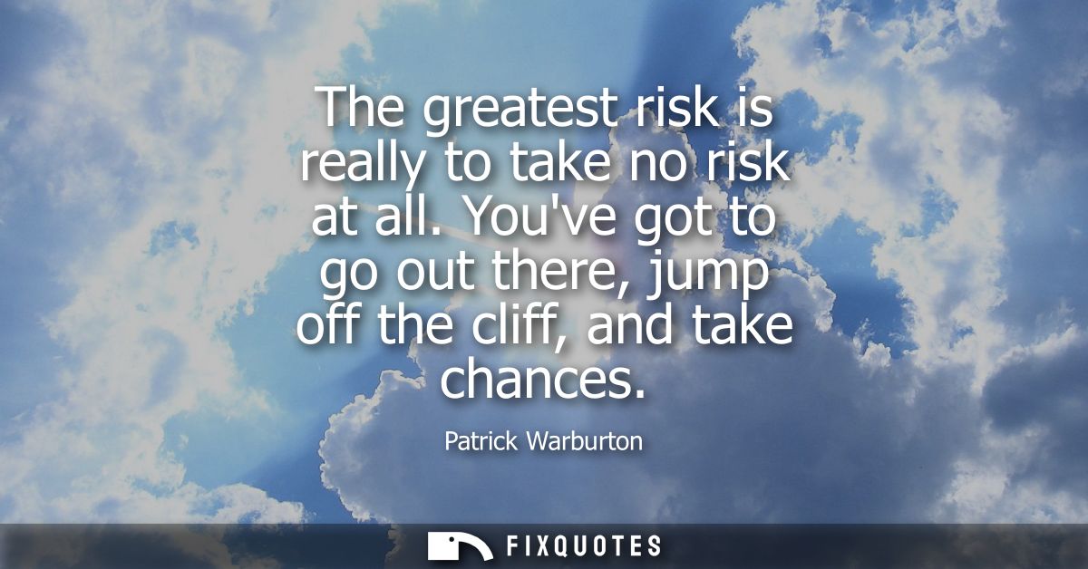 The greatest risk is really to take no risk at all. Youve got to go out there, jump off the cliff, and take chances