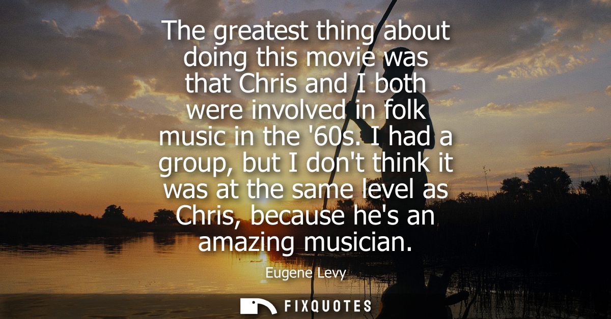 The greatest thing about doing this movie was that Chris and I both were involved in folk music in the 60s.