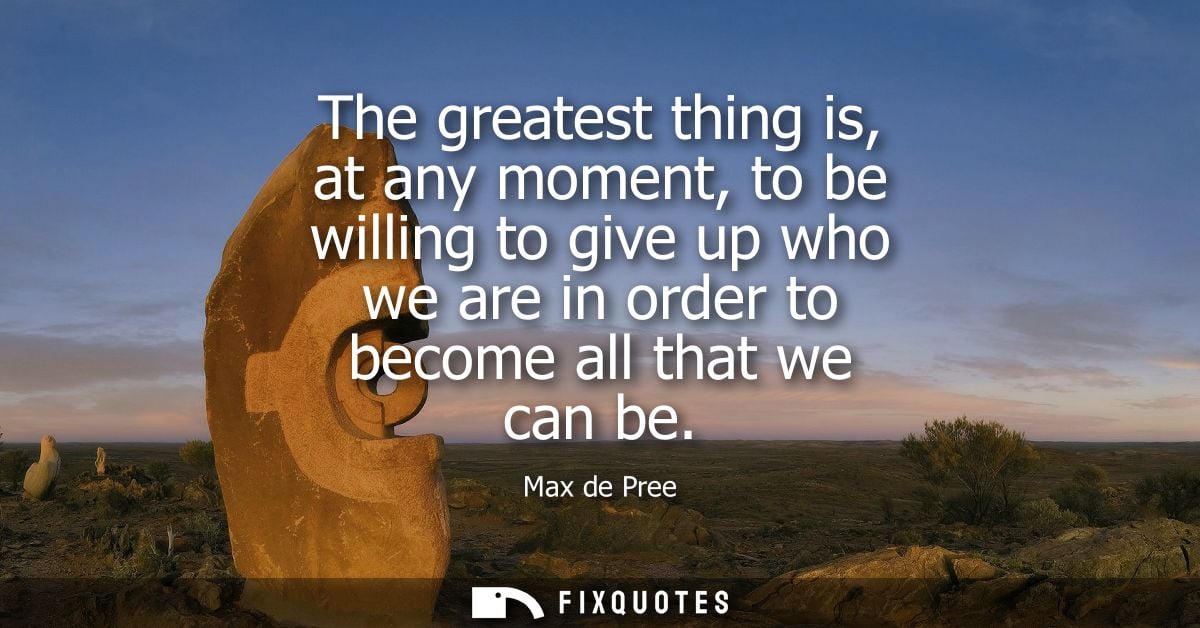 The greatest thing is, at any moment, to be willing to give up who we are in order to become all that we can be