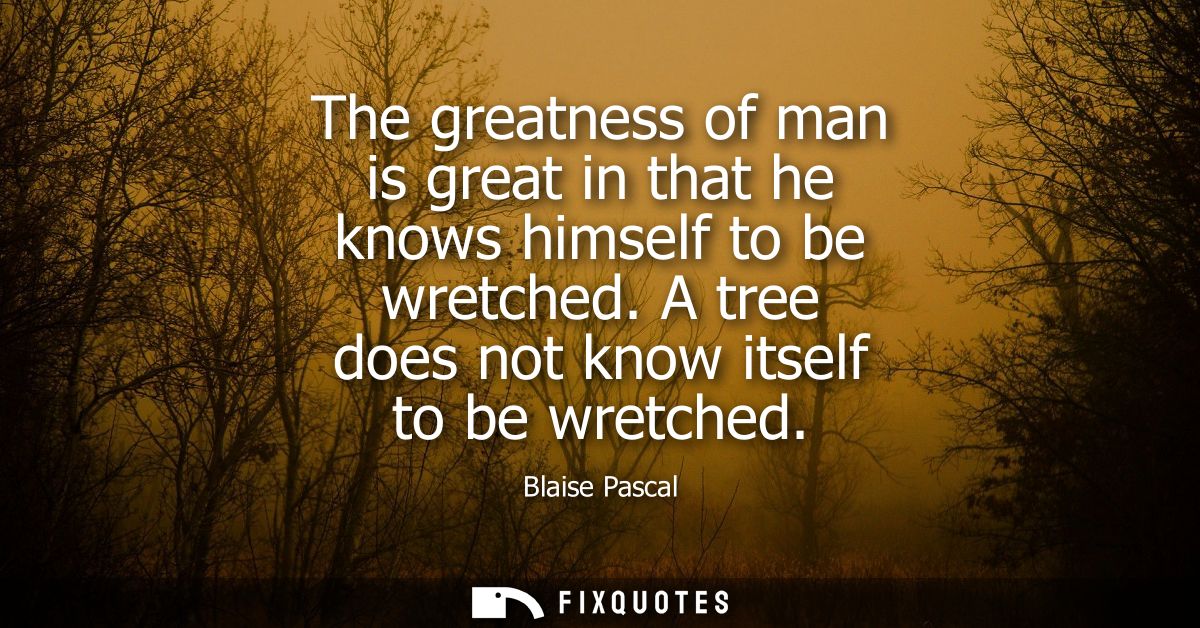 The greatness of man is great in that he knows himself to be wretched. A tree does not know itself to be wretched