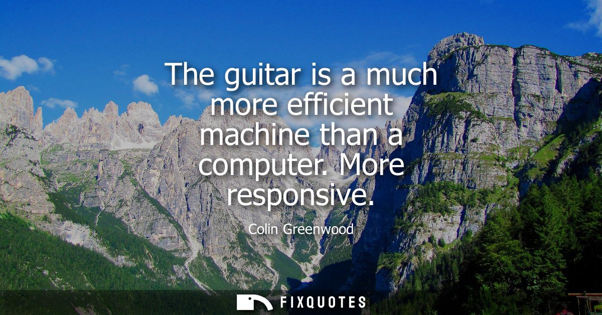 The guitar is a much more efficient machine than a computer. More responsive
