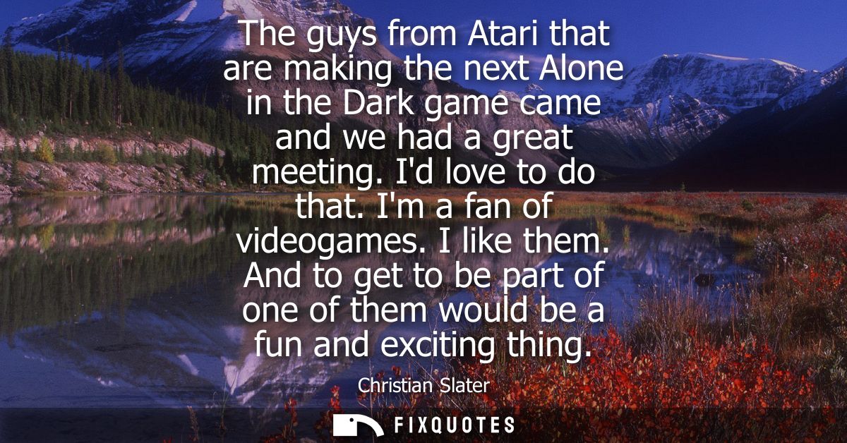 The guys from Atari that are making the next Alone in the Dark game came and we had a great meeting. Id love to do that.