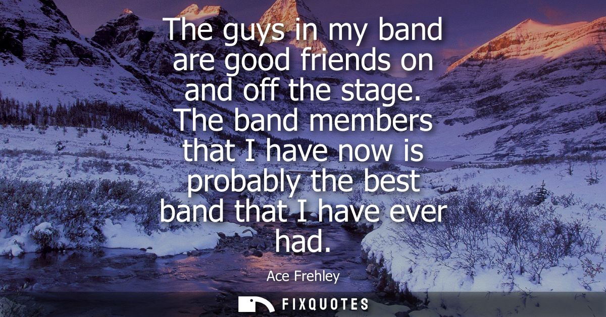 The guys in my band are good friends on and off the stage. The band members that I have now is probably the best band th