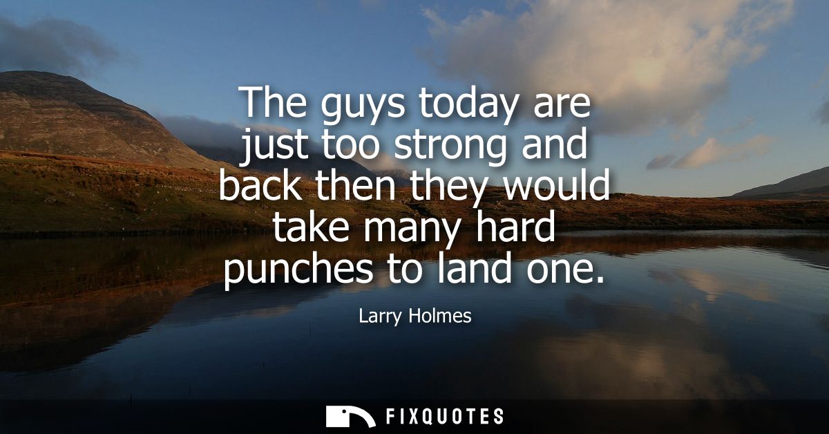 The guys today are just too strong and back then they would take many hard punches to land one