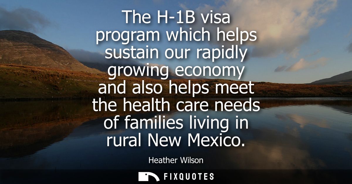 The H-1B visa program which helps sustain our rapidly growing economy and also helps meet the health care needs of famil