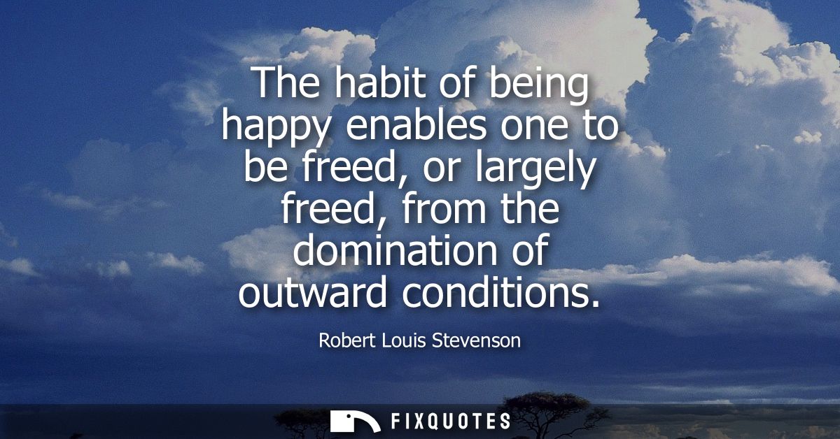 The habit of being happy enables one to be freed, or largely freed, from the domination of outward conditions