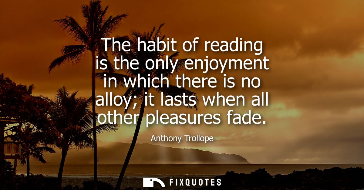 The habit of reading is the only enjoyment in which there is no alloy it lasts when all other pleasures fade