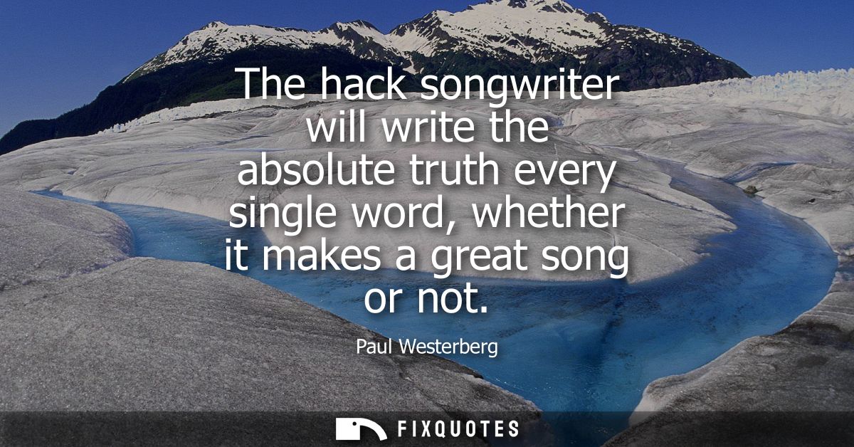 The hack songwriter will write the absolute truth every single word, whether it makes a great song or not