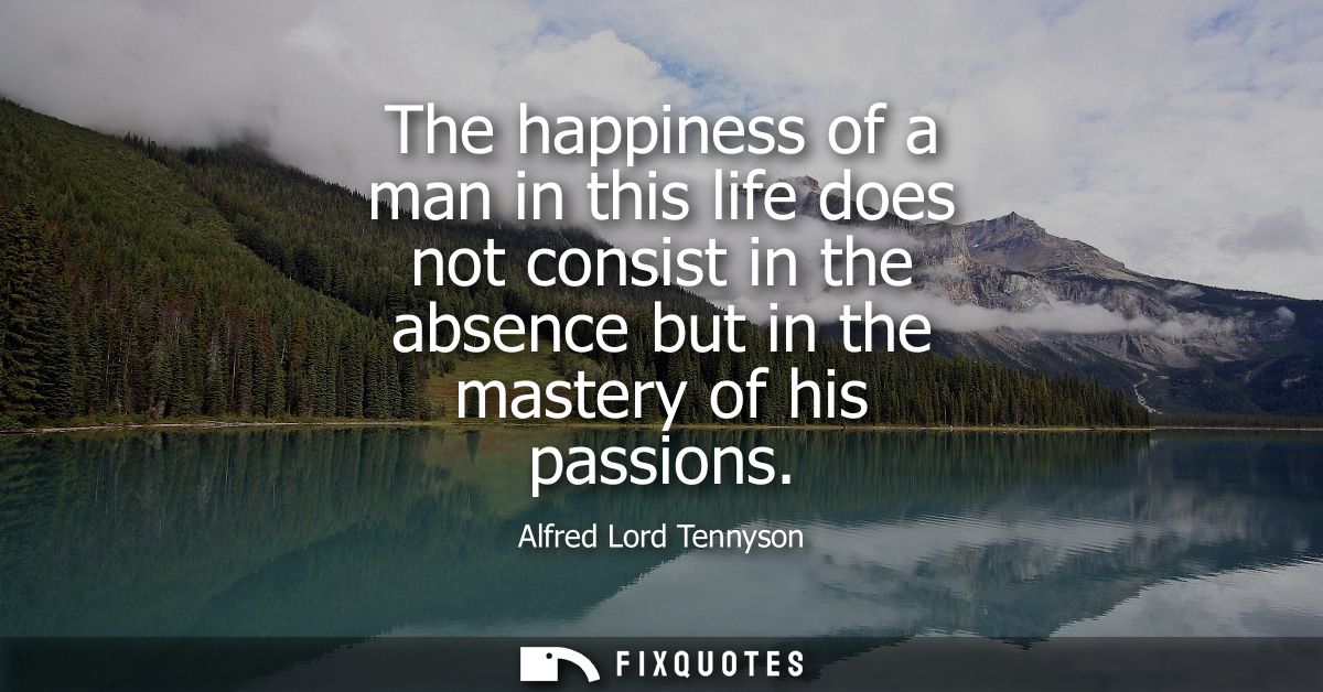 The happiness of a man in this life does not consist in the absence but in the mastery of his passions