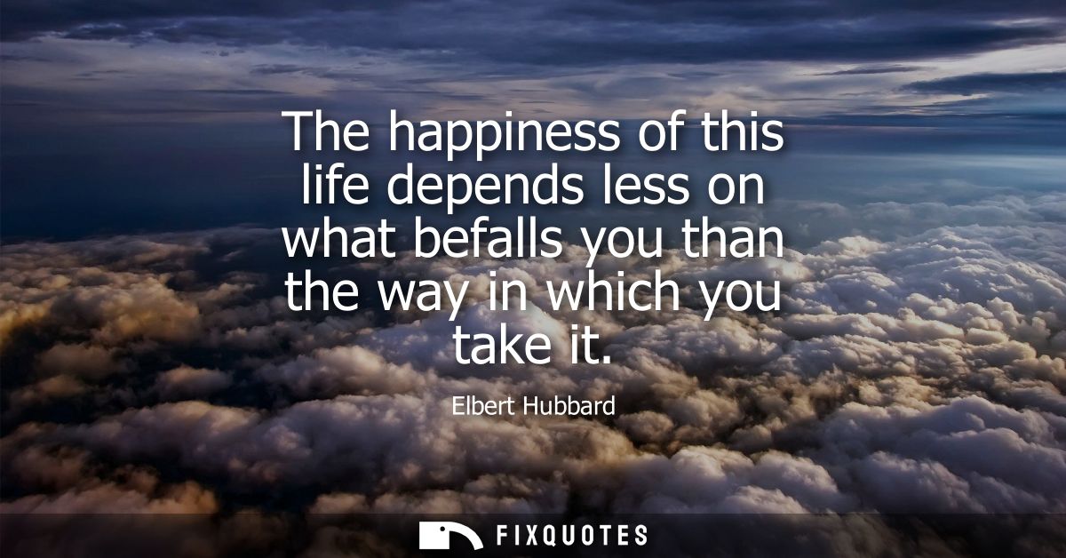 The happiness of this life depends less on what befalls you than the way in which you take it