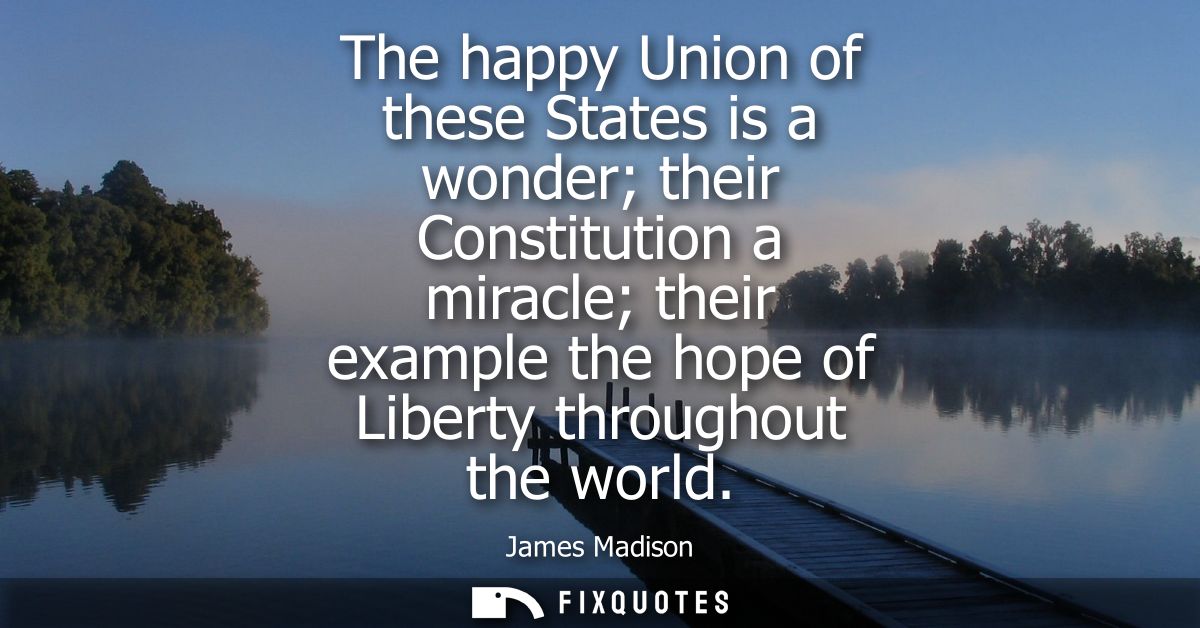 The happy Union of these States is a wonder their Constitution a miracle their example the hope of Liberty throughout th