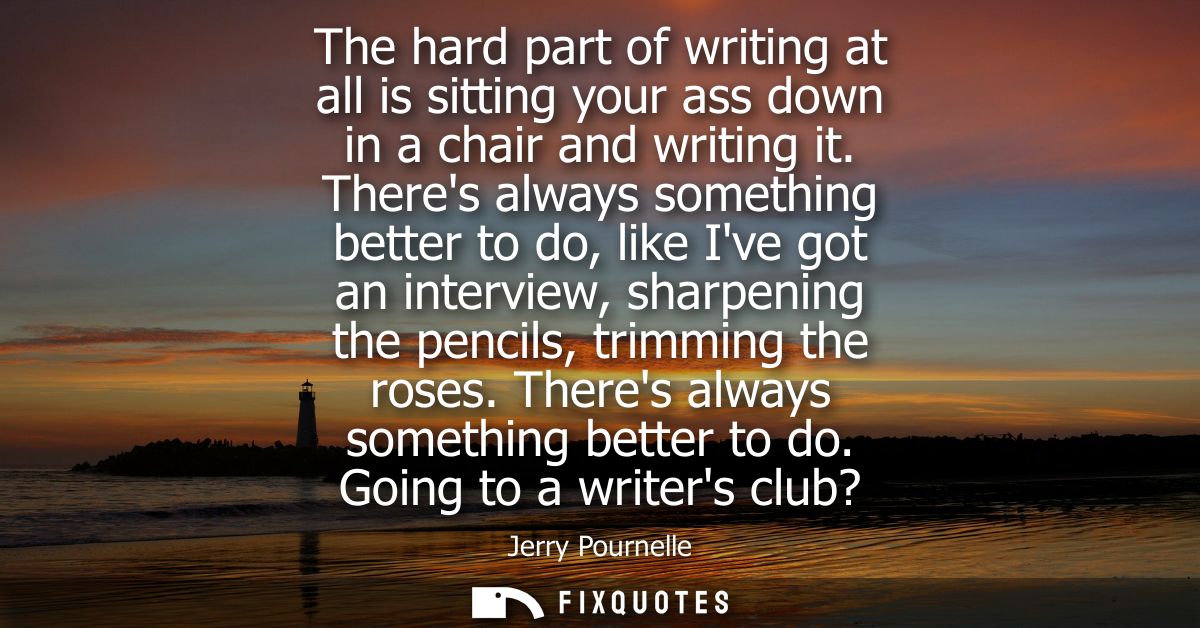 The hard part of writing at all is sitting your ass down in a chair and writing it. Theres always something better to do