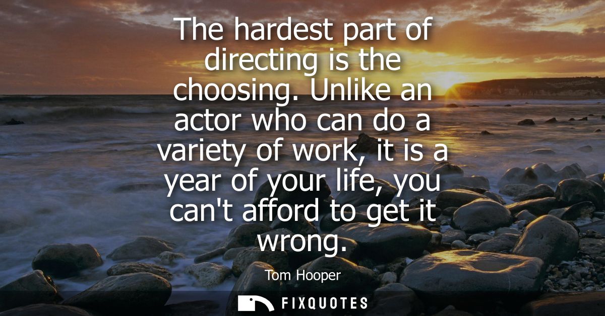 The hardest part of directing is the choosing. Unlike an actor who can do a variety of work, it is a year of your life, 