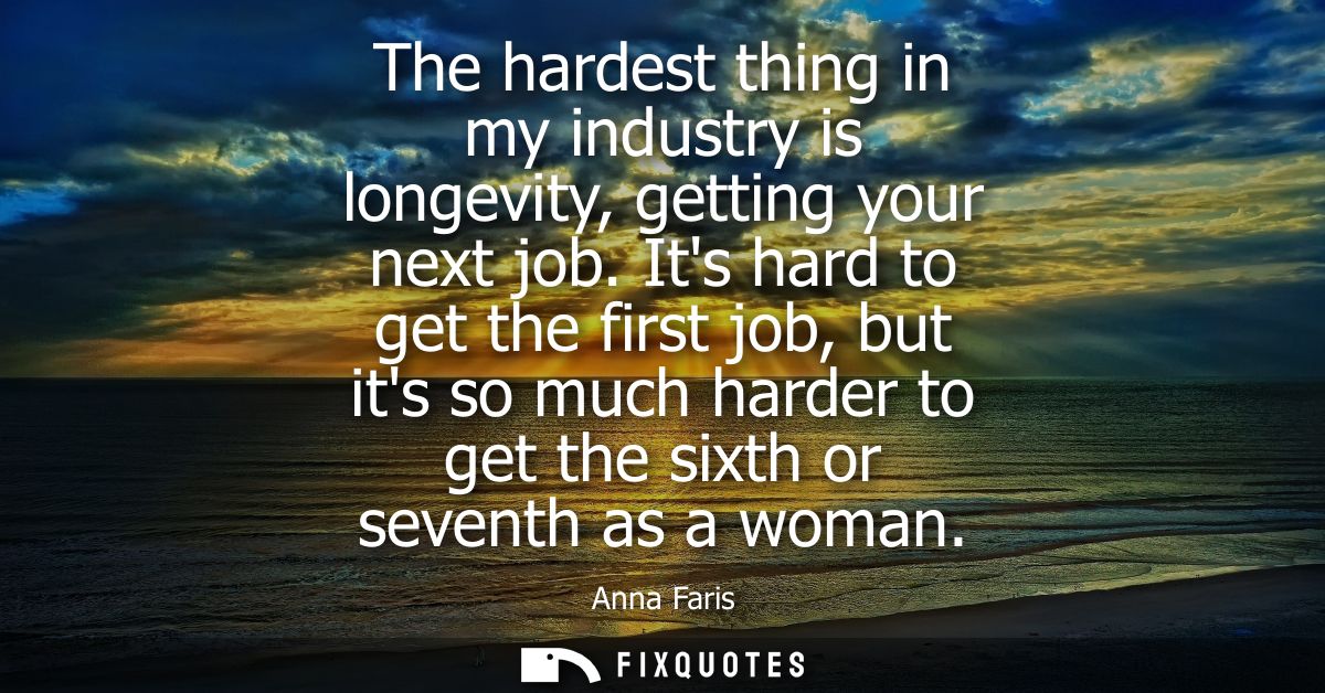 The hardest thing in my industry is longevity, getting your next job. Its hard to get the first job, but its so much har