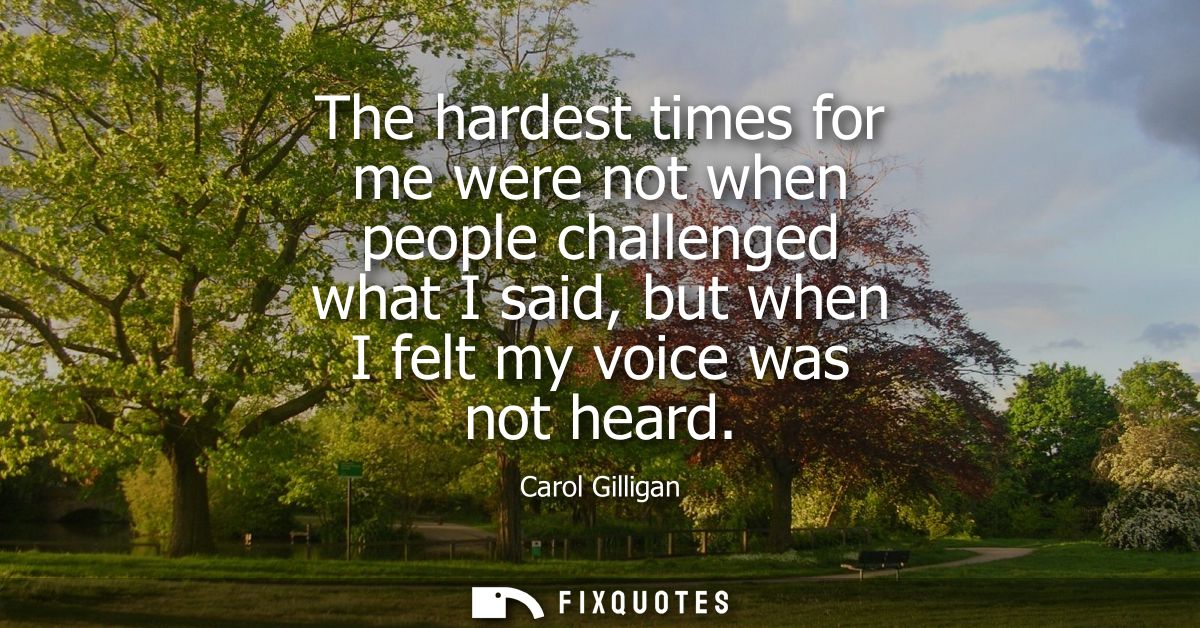 The hardest times for me were not when people challenged what I said, but when I felt my voice was not heard