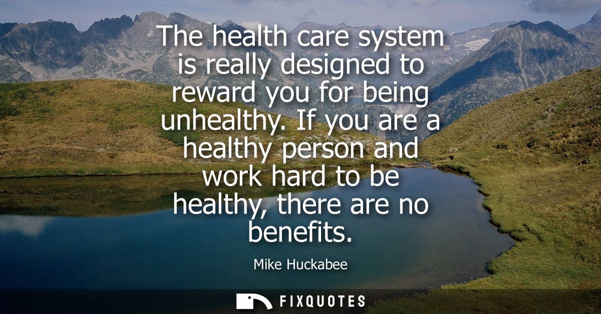 The health care system is really designed to reward you for being unhealthy. If you are a healthy person and work hard t