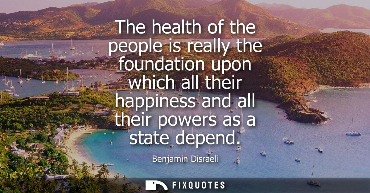 The health of the people is really the foundation upon which all their happiness and all their powers as a state depend 