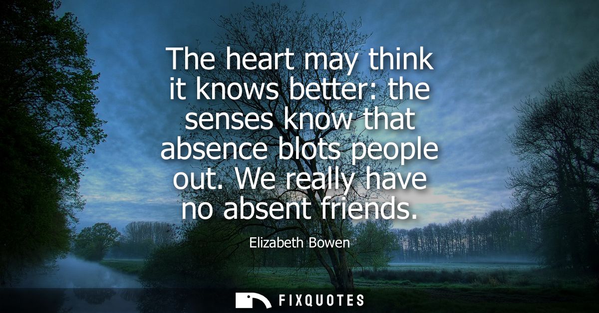 The heart may think it knows better: the senses know that absence blots people out. We really have no absent friends