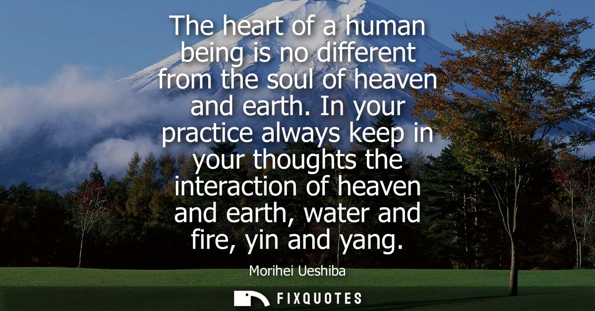 The heart of a human being is no different from the soul of heaven and earth. In your practice always keep in your thoug