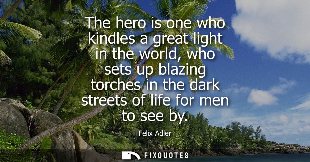 The hero is one who kindles a great light in the world, who sets up blazing torches in the dark streets of life for men 