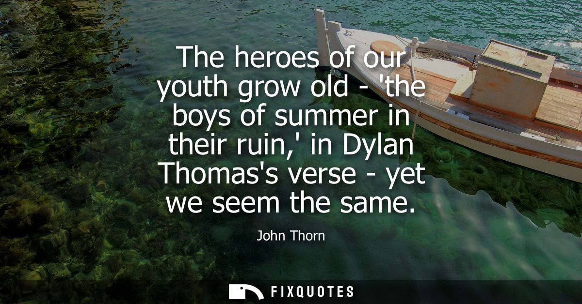 The heroes of our youth grow old - the boys of summer in their ruin, in Dylan Thomass verse - yet we seem the same