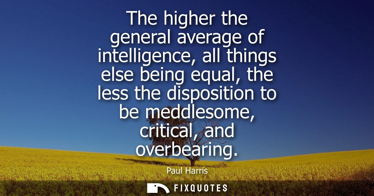 The higher the general average of intelligence, all things else being equal, the less the disposition to be meddlesome, 