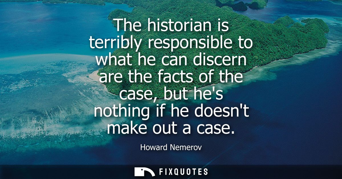 The historian is terribly responsible to what he can discern are the facts of the case, but hes nothing if he doesnt mak