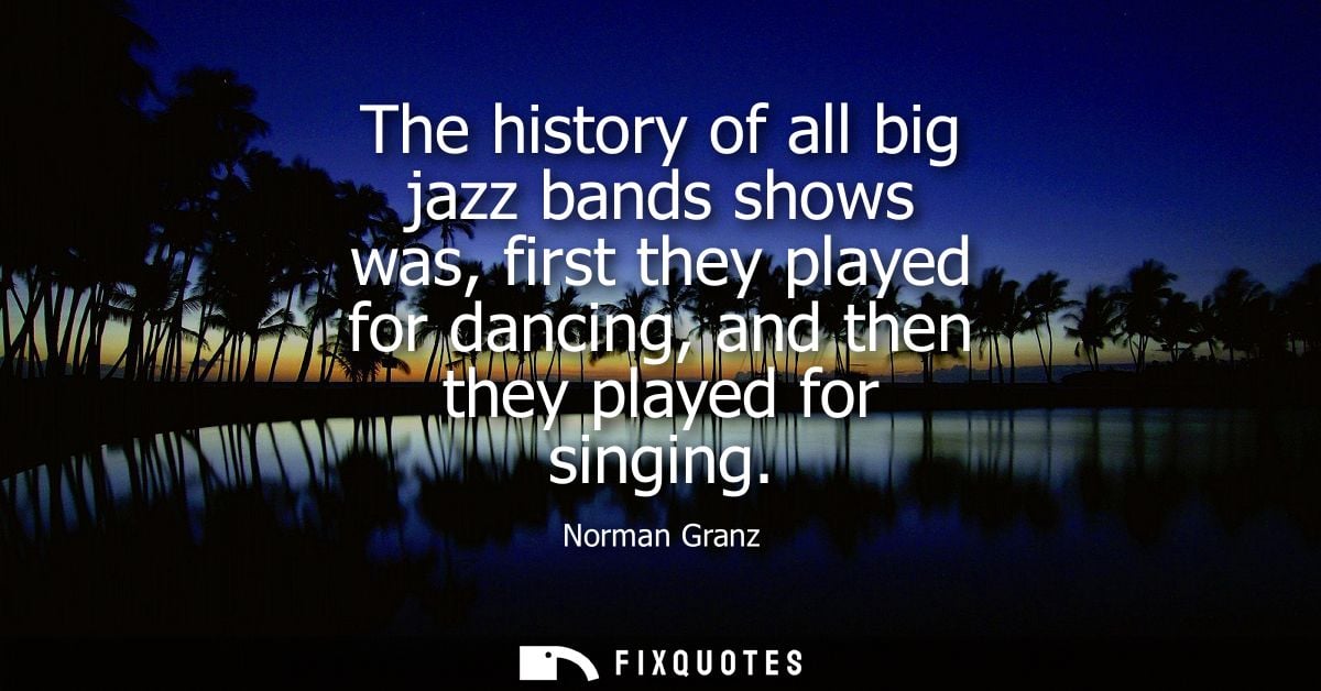 The history of all big jazz bands shows was, first they played for dancing, and then they played for singing