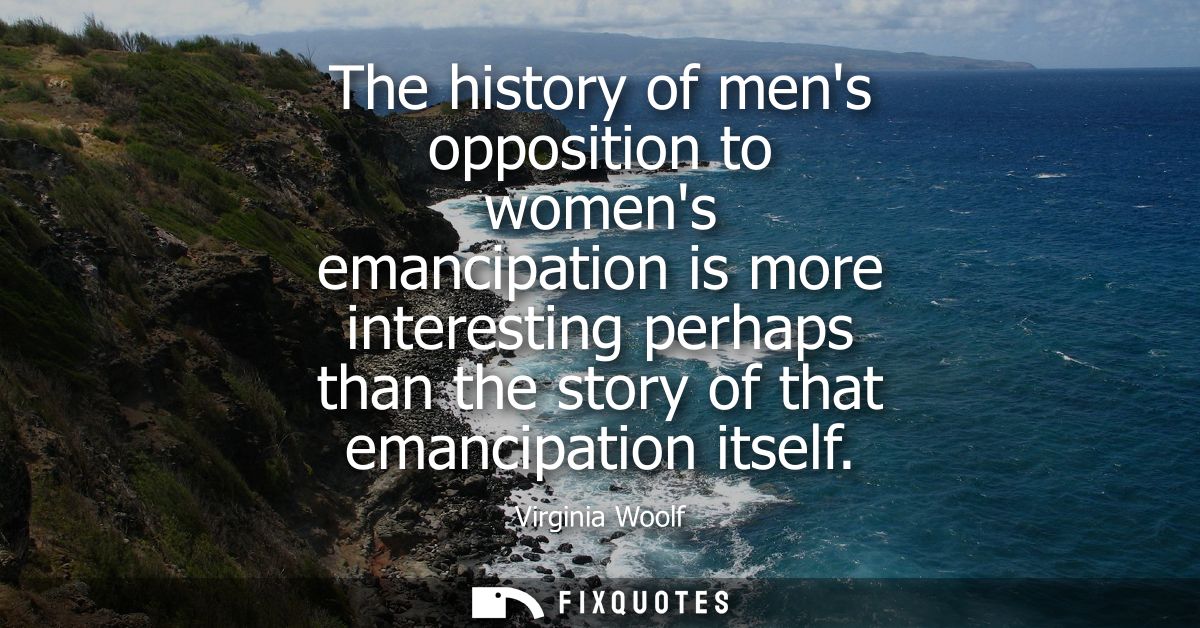 The history of mens opposition to womens emancipation is more interesting perhaps than the story of that emancipation it