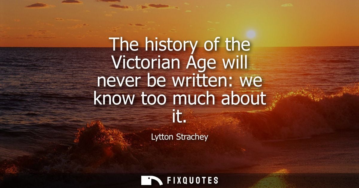 The history of the Victorian Age will never be written: we know too much about it