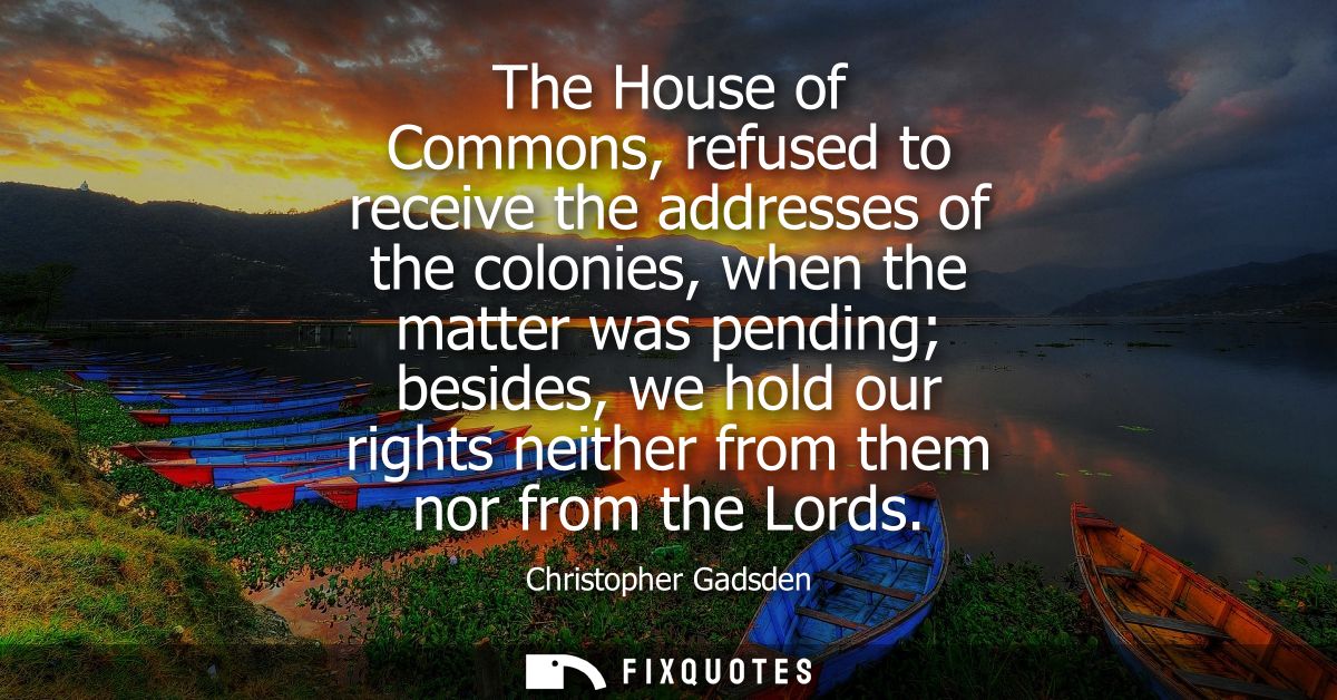 The House of Commons, refused to receive the addresses of the colonies, when the matter was pending besides, we hold our