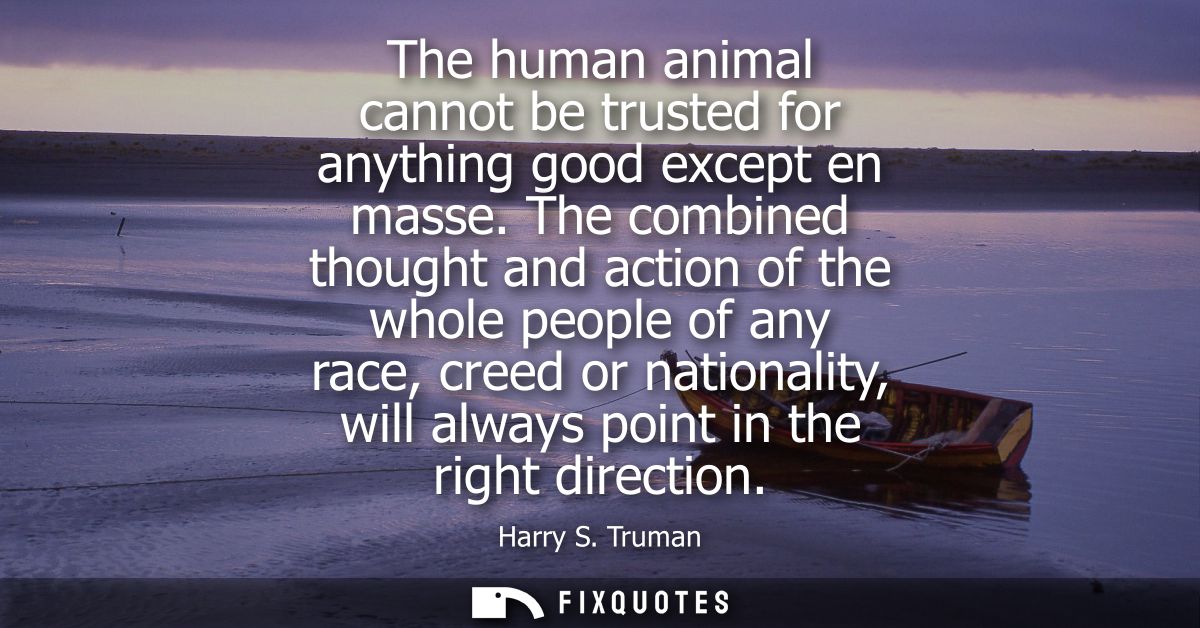 The human animal cannot be trusted for anything good except en masse. The combined thought and action of the whole peopl