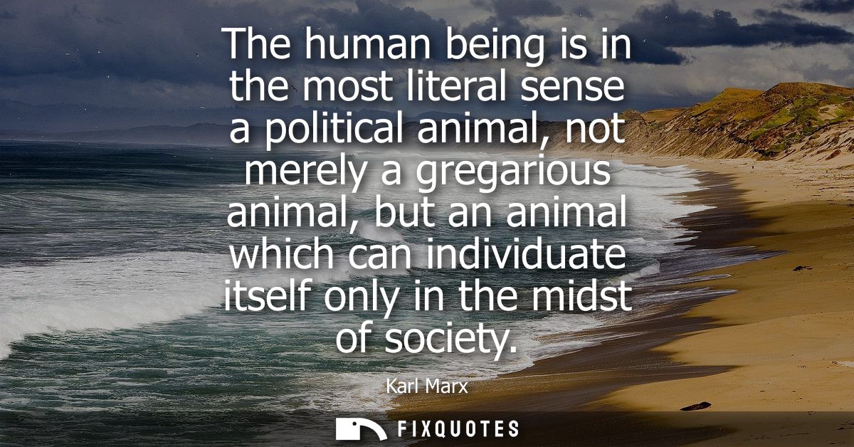 The human being is in the most literal sense a political animal, not merely a gregarious animal, but an animal which can