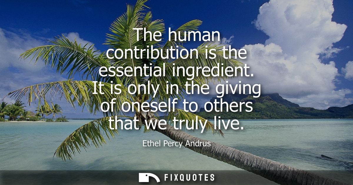 The human contribution is the essential ingredient. It is only in the giving of oneself to others that we truly live