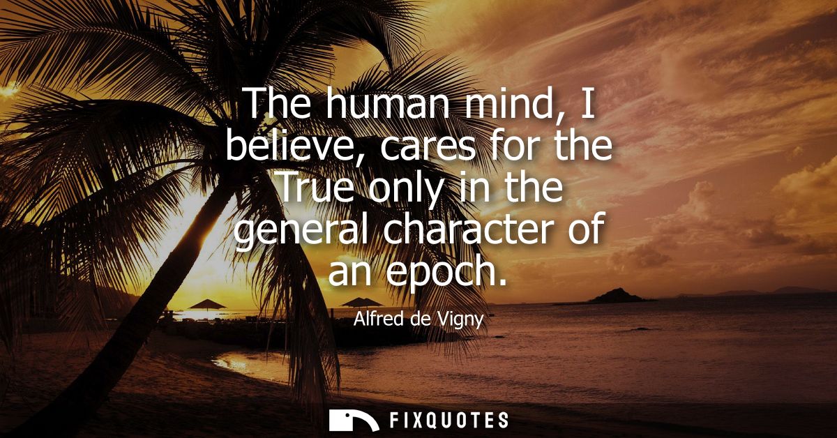 The human mind, I believe, cares for the True only in the general character of an epoch